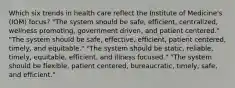 Which six trends in health care reflect the Institute of Medicine's (IOM) focus? "The system should be safe, efficient, centralized, wellness promoting, government driven, and patient centered." "The system should be safe, effective, efficient, patient centered, timely, and equitable." "The system should be static, reliable, timely, equitable, efficient, and illness focused." "The system should be flexible, patient centered, bureaucratic, timely, safe, and efficient."