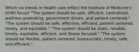 Which six trends in health care reflect the Institute of Medicine's (IOM) focus? "The system should be safe, efficient, centralized, wellness promoting, government driven, and patient centered." "The system should be safe, effective, efficient, patient centered, timely, and equitable." "The system should be static, reliable, timely, equitable, efficient, and illness focused." "The system should be flexible, patient centered, bureaucratic, timely, safe, and efficient."