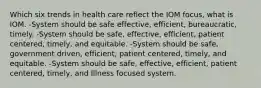 Which six trends in health care reflect the IOM focus, what is IOM. -System should be safe effective, efficient, bureaucratic, timely. -System should be safe, effective, efficient, patient centered, timely, and equitable. -System should be safe, government driven, efficient, patient centered, timely, and equitable. -System should be safe, effective, efficient, patient centered, timely, and Illness focused system.