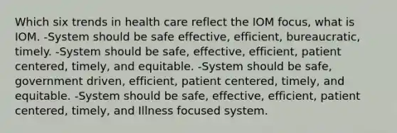 Which six trends in health care reflect the IOM focus, what is IOM. -System should be safe effective, efficient, bureaucratic, timely. -System should be safe, effective, efficient, patient centered, timely, and equitable. -System should be safe, government driven, efficient, patient centered, timely, and equitable. -System should be safe, effective, efficient, patient centered, timely, and Illness focused system.