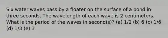 Six water waves pass by a floater on the surface of a pond in three seconds. The wavelength of each wave is 2 centimeters. What is the period of the waves in second(s)? (a) 1/2 (b) 6 (c) 1/6 (d) 1/3 (e) 3