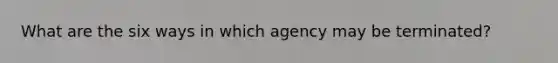 What are the six ways in which agency may be terminated?