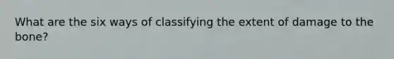What are the six ways of classifying the extent of damage to the bone?