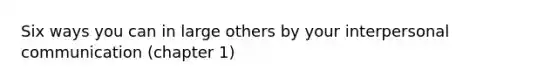 Six ways you can in large others by your interpersonal communication (chapter 1)