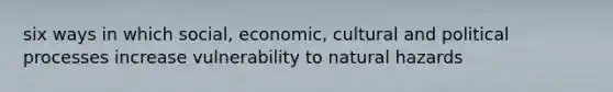 six ways in which social, economic, cultural and political processes increase vulnerability to natural hazards