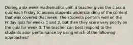 During a six week mathematics unit, a teacher gives the class a quiz each Friday to assess students understanding of the content that was covered that week. The students perform well on the Friday quiz for weeks 1 and 2, but then they score very poorly on the quiz for week 3. The teacher can best respond to the students poor performance by using which of the following approaches?