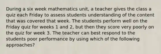 During a six week mathematics unit, a teacher gives the class a quiz each Friday to assess students understanding of the content that was covered that week. The students perform well on the Friday quiz for weeks 1 and 2, but then they score very poorly on the quiz for week 3. The teacher can best respond to the students poor performance by using which of the following approaches?