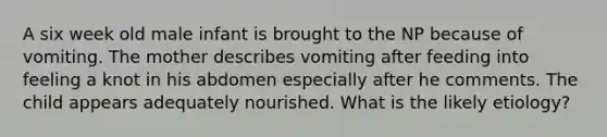 A six week old male infant is brought to the NP because of vomiting. The mother describes vomiting after feeding into feeling a knot in his abdomen especially after he comments. The child appears adequately nourished. What is the likely etiology?