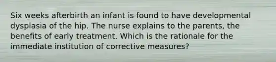 Six weeks afterbirth an infant is found to have developmental dysplasia of the hip. The nurse explains to the parents, the benefits of early treatment. Which is the rationale for the immediate institution of corrective measures?