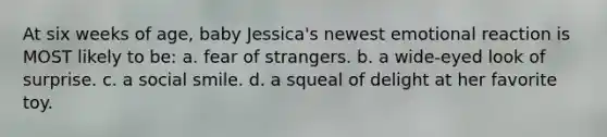 At six weeks of age, baby Jessica's newest emotional reaction is MOST likely to be: a. fear of strangers. b. a wide-eyed look of surprise. c. a social smile. d. a squeal of delight at her favorite toy.