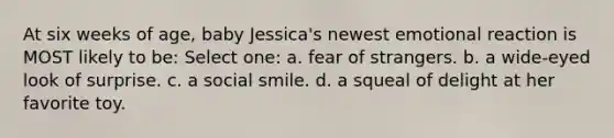 At six weeks of age, baby Jessica's newest emotional reaction is MOST likely to be: Select one: a. fear of strangers. b. a wide-eyed look of surprise. c. a social smile. d. a squeal of delight at her favorite toy.