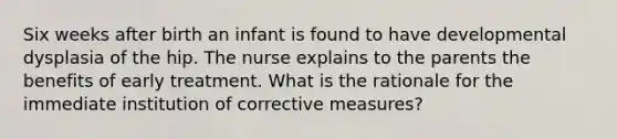 Six weeks after birth an infant is found to have developmental dysplasia of the hip. The nurse explains to the parents the benefits of early treatment. What is the rationale for the immediate institution of corrective measures?