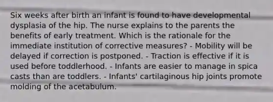 Six weeks after birth an infant is found to have developmental dysplasia of the hip. The nurse explains to the parents the benefits of early treatment. Which is the rationale for the immediate institution of corrective measures? - Mobility will be delayed if correction is postponed. - Traction is effective if it is used before toddlerhood. - Infants are easier to manage in spica casts than are toddlers. - Infants' cartilaginous hip joints promote molding of the acetabulum.