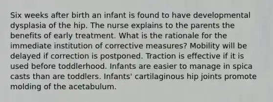 Six weeks after birth an infant is found to have developmental dysplasia of the hip. The nurse explains to the parents the benefits of early treatment. What is the rationale for the immediate institution of corrective measures? Mobility will be delayed if correction is postponed. Traction is effective if it is used before toddlerhood. Infants are easier to manage in spica casts than are toddlers. Infants' cartilaginous hip joints promote molding of the acetabulum.