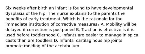 Six weeks after birth an infant is found to have developmental dysplasia of the hip. The nurse explains to the parents the benefits of early treatment. Which is the rationale for the immediate institution of corrective measures? A. Mobility will be delayed if correction is postponed B. Traction is effective is it is used before toddlerhood C. Infants are easier to manage in spica casts than are toddlers D. Infants' cartilaginous hip joints promote molding of the acetabulum