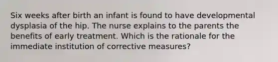 Six weeks after birth an infant is found to have developmental dysplasia of the hip. The nurse explains to the parents the benefits of early treatment. Which is the rationale for the immediate institution of corrective measures?