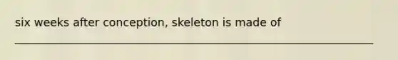 six weeks after conception, skeleton is made of ________________________________________________________________