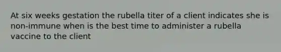 At six weeks gestation the rubella titer of a client indicates she is non-immune when is the best time to administer a rubella vaccine to the client