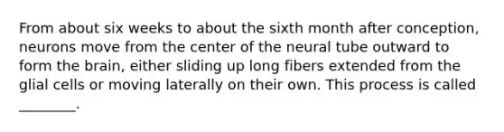 From about six weeks to about the sixth month after conception, neurons move from the center of the neural tube outward to form the brain, either sliding up long fibers extended from the glial cells or moving laterally on their own. This process is called ________.