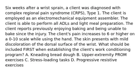 Six weeks after a wrist sprain, a client was diagnosed with complex regional pain syndrome (CRPS), Type 1. The client is employed as an electromechanical equipment assembler. The client is able to perform all ADLs and light meal preparation. The client reports previously enjoying baking and being unable to bake since the injury. The client's pain increases to 6 or higher on a 0-10 scale while using the hand. The skin presents with mild discoloration of the dorsal surface of the wrist. What should be included FIRST when establishing the client's work conditioning program? A. Kneading bread dough B. Upper-extremity PROM exercises C. Stress-loading tasks D. Progressive resistive exercises