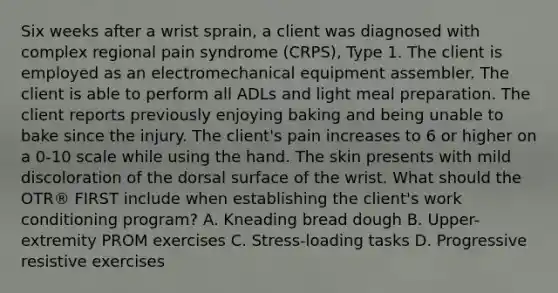 Six weeks after a wrist sprain, a client was diagnosed with complex regional pain syndrome (CRPS), Type 1. The client is employed as an electromechanical equipment assembler. The client is able to perform all ADLs and light meal preparation. The client reports previously enjoying baking and being unable to bake since the injury. The client's pain increases to 6 or higher on a 0-10 scale while using the hand. The skin presents with mild discoloration of the dorsal surface of the wrist. What should the OTR® FIRST include when establishing the client's work conditioning program? A. Kneading bread dough B. Upper-extremity PROM exercises C. Stress-loading tasks D. Progressive resistive exercises