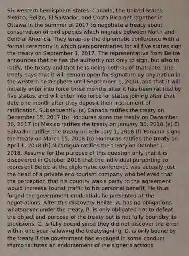 Six western hemisphere states: Canada, the United States, Mexico, Belize, El Salvador, and Costa Rica get together in Ottawa in the summer of 2017 to negotiate a treaty about conservation of bird species which migrate between North and Central America. They wrap-up the diplomatic conference with a formal ceremony in which plenipotentiaries for all five states sign the treaty on September 1, 2017. The representative from Belize announces that he has the authority not only to sign, but also to ratify, the treaty and that he is doing both as of that date. The treaty says that it will remain open for signature by any nation in the western hemisphere until September 1, 2018, and that it will initially enter into force three months after it has been ratified by five states, and will enter into force for states joining after that date one month after they deposit their instrument of ratification. Subsequently: (a) Canada ratifies the treaty on December 15, 2017 (b) Honduras signs the treaty on December 30, 2017 (c) Mexico ratifies the treaty on January 30, 2018 (e) El Salvador ratifies the treaty on February 1, 2018 (f) Panama signs the treaty on March 15, 2018 (g) Honduras ratifies the treaty on April 1, 2018 (h) Nicaragua ratifies the treaty on October 1, 2018. Assume for the purpose of this question only that it is discovered in October 2018 that the individual purporting to represent Belize at the diplomatic conference was actually just the head of a private eco-tourism company who believed that the perception that his country was a party to the agreement would increase tourist traffic to his personal benefit. He thus forged the government credentials he presented at the negotiations. After this discovery Belize: A. has no obligations whatsoever under the treaty. B. is only obligated not to defeat the object and purpose of the treaty but is not fully boundby its provisions. C. is fully bound since they did not discover the error within one year following the treatysigning. D. is only bound by the treaty if the government has engaged in some conduct thatconstitutes an endorsement of the signer's actions