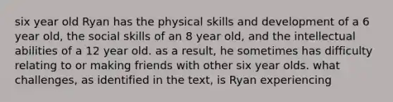 six year old Ryan has the physical skills and development of a 6 year old, the social skills of an 8 year old, and the intellectual abilities of a 12 year old. as a result, he sometimes has difficulty relating to or making friends with other six year olds. what challenges, as identified in the text, is Ryan experiencing