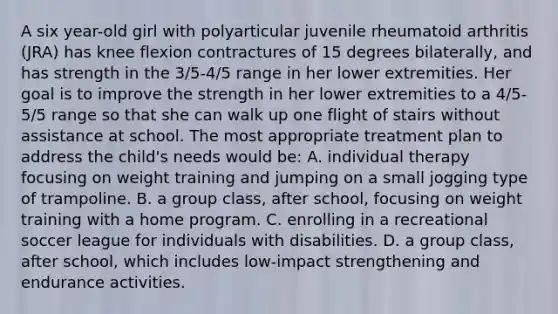 A six year-old girl with polyarticular juvenile rheumatoid arthritis (JRA) has knee flexion contractures of 15 degrees bilaterally, and has strength in the 3/5-4/5 range in her lower extremities. Her goal is to improve the strength in her lower extremities to a 4/5-5/5 range so that she can walk up one flight of stairs without assistance at school. The most appropriate treatment plan to address the child's needs would be: A. individual therapy focusing on weight training and jumping on a small jogging type of trampoline. B. a group class, after school, focusing on weight training with a home program. C. enrolling in a recreational soccer league for individuals with disabilities. D. a group class, after school, which includes low-impact strengthening and endurance activities.