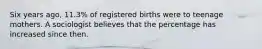 Six years​ ago, 11.3​% of registered births were to teenage mothers. A sociologist believes that the percentage has increased since then.