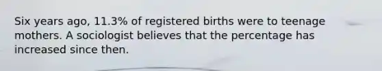 Six years​ ago, 11.3​% of registered births were to teenage mothers. A sociologist believes that the percentage has increased since then.