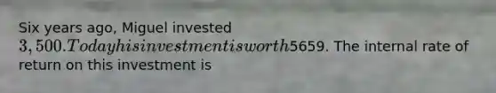Six years ago, Miguel invested 3,500. Today his investment is worth5659. The internal rate of return on this investment is