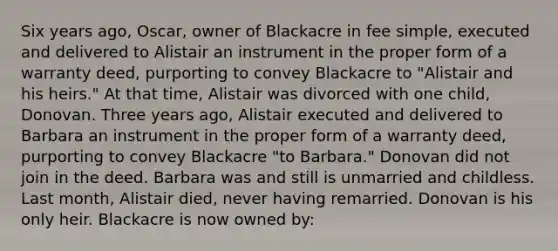 Six years ago, Oscar, owner of Blackacre in fee simple, executed and delivered to Alistair an instrument in the proper form of a warranty deed, purporting to convey Blackacre to "Alistair and his heirs." At that time, Alistair was divorced with one child, Donovan. Three years ago, Alistair executed and delivered to Barbara an instrument in the proper form of a warranty deed, purporting to convey Blackacre "to Barbara." Donovan did not join in the deed. Barbara was and still is unmarried and childless. Last month, Alistair died, never having remarried. Donovan is his only heir. Blackacre is now owned by: