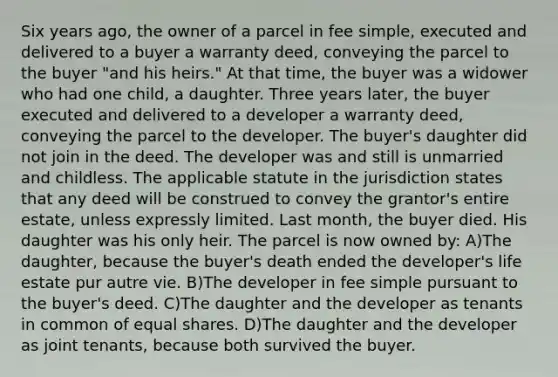 Six years ago, the owner of a parcel in fee simple, executed and delivered to a buyer a warranty deed, conveying the parcel to the buyer "and his heirs." At that time, the buyer was a widower who had one child, a daughter. Three years later, the buyer executed and delivered to a developer a warranty deed, conveying the parcel to the developer. The buyer's daughter did not join in the deed. The developer was and still is unmarried and childless. The applicable statute in the jurisdiction states that any deed will be construed to convey the grantor's entire estate, unless expressly limited. Last month, the buyer died. His daughter was his only heir. The parcel is now owned by: A)The daughter, because the buyer's death ended the developer's life estate pur autre vie. B)The developer in fee simple pursuant to the buyer's deed. C)The daughter and the developer as tenants in common of equal shares. D)The daughter and the developer as joint tenants, because both survived the buyer.