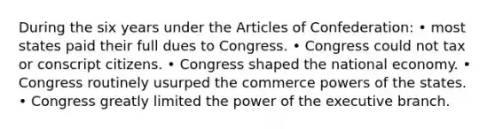 During the six years under <a href='https://www.questionai.com/knowledge/k5NDraRCFC-the-articles-of-confederation' class='anchor-knowledge'>the articles of confederation</a>: • most states paid their full dues to Congress. • Congress could not tax or conscript citizens. • Congress shaped the national economy. • Congress routinely usurped the commerce <a href='https://www.questionai.com/knowledge/kKSx9oT84t-powers-of' class='anchor-knowledge'>powers of</a> the states. • Congress greatly limited the power of <a href='https://www.questionai.com/knowledge/kBllUhZHhd-the-executive-branch' class='anchor-knowledge'>the executive branch</a>.