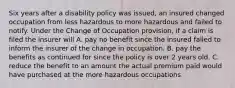 Six years after a disability policy was issued, an insured changed occupation from less hazardous to more hazardous and failed to notify. Under the Change of Occupation provision, if a claim is filed the insurer will A. pay no benefit since the insured failed to inform the insurer of the change in occupation. B. pay the benefits as continued for since the policy is over 2 years old. C. reduce the benefit to an amount the actual premium paid would have purchased at the more hazardous occupations