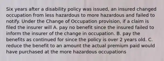 Six years after a disability policy was issued, an insured changed occupation from less hazardous to more hazardous and failed to notify. Under the Change of Occupation provision, if a claim is filed the insurer will A. pay no benefit since the insured failed to inform the insurer of the change in occupation. B. pay the benefits as continued for since the policy is over 2 years old. C. reduce the benefit to an amount the actual premium paid would have purchased at the more hazardous occupations