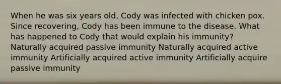 When he was six years old, Cody was infected with chicken pox. Since recovering, Cody has been immune to the disease. What has happened to Cody that would explain his immunity? Naturally acquired passive immunity Naturally acquired active immunity Artificially acquired active immunity Artificially acquire passive immunity