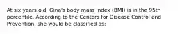 At six years old, Gina's body mass index (BMI) is in the 95th percentile. According to the Centers for Disease Control and Prevention, she would be classified as: