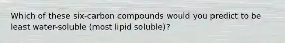 Which of these six-carbon compounds would you predict to be least water-soluble (most lipid soluble)?