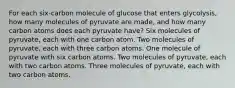 For each six-carbon molecule of glucose that enters glycolysis, how many molecules of pyruvate are made, and how many carbon atoms does each pyruvate have? Six molecules of pyruvate, each with one carbon atom. Two molecules of pyruvate, each with three carbon atoms. One molecule of pyruvate with six carbon atoms. Two molecules of pyruvate, each with two carbon atoms. Three molecules of pyruvate, each with two carbon atoms.