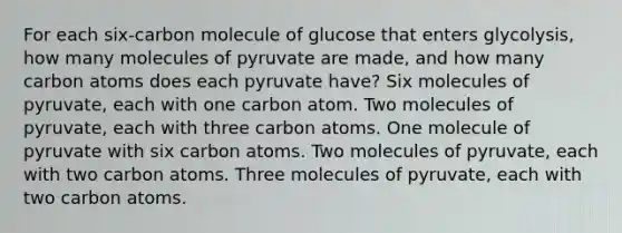 For each six-carbon molecule of glucose that enters glycolysis, how many molecules of pyruvate are made, and how many carbon atoms does each pyruvate have? Six molecules of pyruvate, each with one carbon atom. Two molecules of pyruvate, each with three carbon atoms. One molecule of pyruvate with six carbon atoms. Two molecules of pyruvate, each with two carbon atoms. Three molecules of pyruvate, each with two carbon atoms.