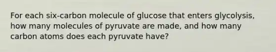 For each six-carbon molecule of glucose that enters glycolysis, how many molecules of pyruvate are made, and how many carbon atoms does each pyruvate have?