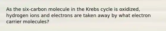 As the six-carbon molecule in the Krebs cycle is oxidized, hydrogen ions and electrons are taken away by what electron carrier molecules?