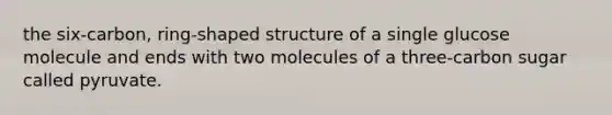 the six-carbon, ring-shaped structure of a single glucose molecule and ends with two molecules of a three-carbon sugar called pyruvate.