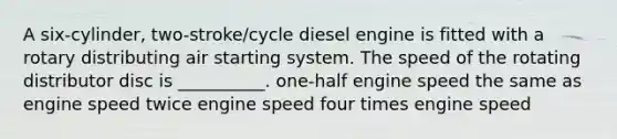 A six-cylinder, two-stroke/cycle diesel engine is fitted with a rotary distributing air starting system. The speed of the rotating distributor disc is __________. one-half engine speed the same as engine speed twice engine speed four times engine speed