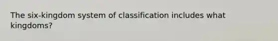 The six-kingdom system of classification includes what kingdoms?