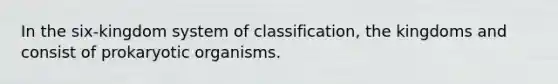 In the six-kingdom system of classification, the kingdoms and consist of prokaryotic organisms.