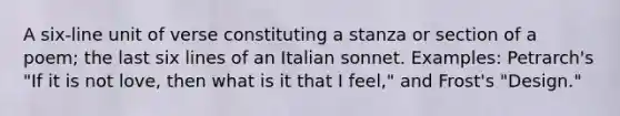 A six-line unit of verse constituting a stanza or section of a poem; the last six lines of an Italian sonnet. Examples: Petrarch's "If it is not love, then what is it that I feel," and Frost's "Design."