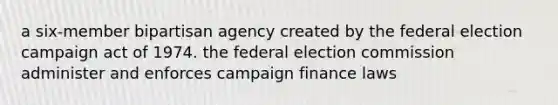 a six-member bipartisan agency created by the federal election campaign act of 1974. the federal election commission administer and enforces campaign finance laws