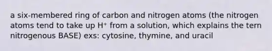 a six-membered ring of carbon and nitrogen atoms (the nitrogen atoms tend to take up H⁺ from a solution, which explains the tern nitrogenous BASE) exs: cytosine, thymine, and uracil